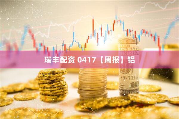 瑞丰配资 0417【周报】铝