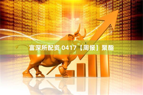 富深所配资 0417【周报】聚酯