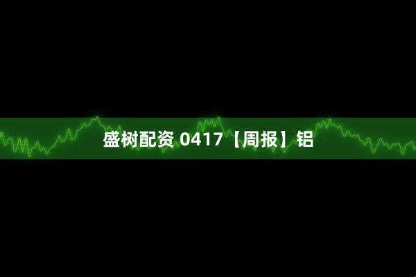 盛树配资 0417【周报】铝