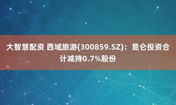 大智慧配资 西域旅游(300859.SZ)：昆仑投资合计减持0.7%股份