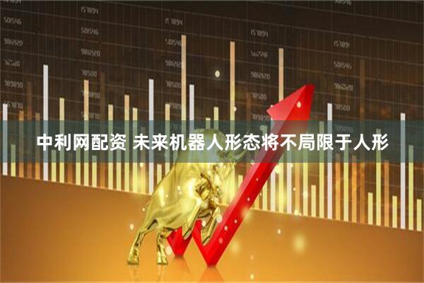 中利网配资 未来机器人形态将不局限于人形