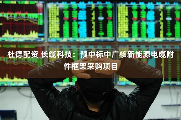 杜德配资 长缆科技：预中标中广核新能源电缆附件框架采购项目