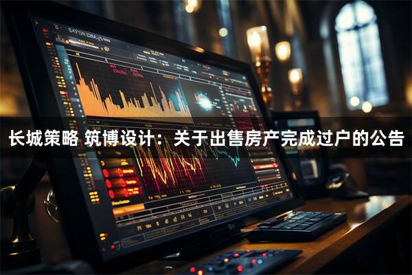 长城策略 筑博设计：关于出售房产完成过户的公告