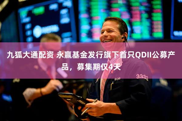 九狐大通配资 永赢基金发行旗下首只QDII公募产品，募集期仅4天