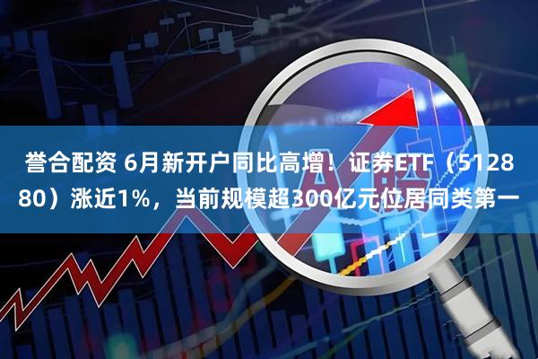 誉合配资 6月新开户同比高增！证券ETF（512880）涨近1%，当前规模超300亿元位居同类第一