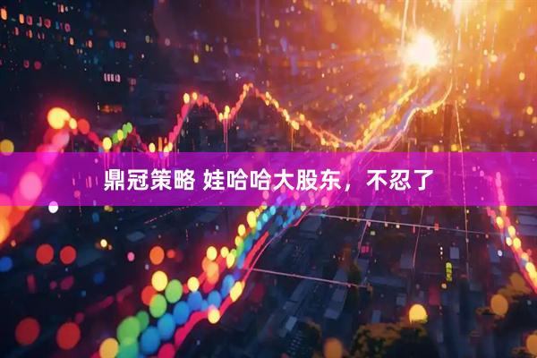 鼎冠策略 娃哈哈大股东，不忍了