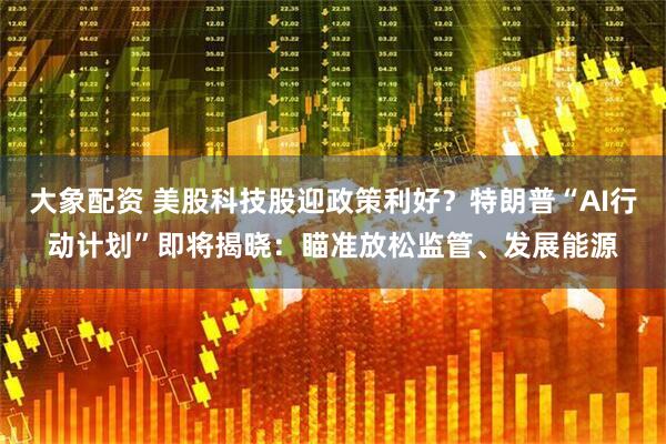 大象配资 美股科技股迎政策利好？特朗普“AI行动计划”即将揭晓：瞄准放松监管、发展能源