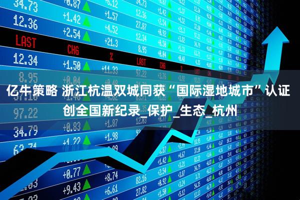 亿牛策略 浙江杭温双城同获“国际湿地城市”认证 创全国新纪录_保护_生态_杭州