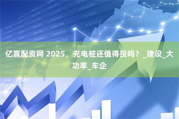 亿赢配资网 2025，充电桩还值得投吗？_建设_大功率_车企