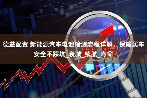 德益配资 新能源汽车电池检测流程详解，保障买车安全不踩坑_衰减_续航_寿命