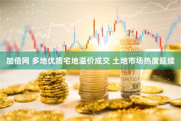加倍网 多地优质宅地溢价成交 土地市场热度延续