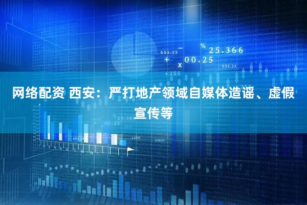 网络配资 西安：严打地产领域自媒体造谣、虚假宣传等