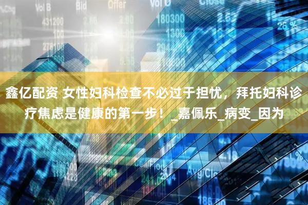 鑫亿配资 女性妇科检查不必过于担忧，拜托妇科诊疗焦虑是健康的第一步！_嘉佩乐_病变_因为