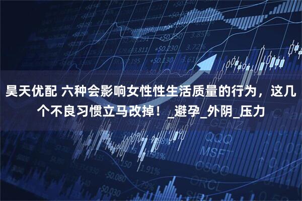 昊天优配 六种会影响女性性生活质量的行为，这几个不良习惯立马改掉！_避孕_外阴_压力