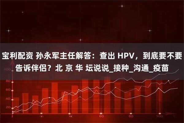 宝利配资 孙永军主任解答：查出 HPV，到底要不要告诉伴侣？北 京 华 坛说说_接种_沟通_疫苗