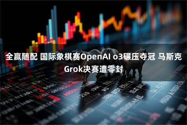 全赢随配 国际象棋赛OpenAI o3碾压夺冠 马斯克Grok决赛遭零封