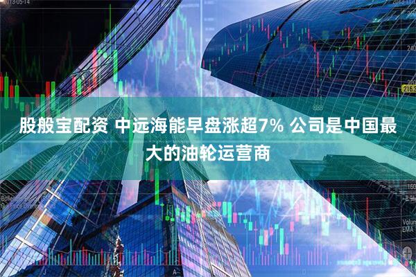 股般宝配资 中远海能早盘涨超7% 公司是中国最大的油轮运营商