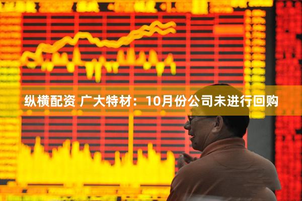 纵横配资 广大特材：10月份公司未进行回购