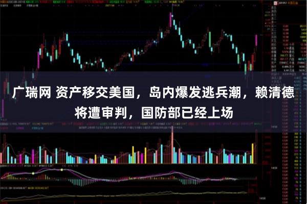 广瑞网 资产移交美国，岛内爆发逃兵潮，赖清德将遭审判，国防部已经上场