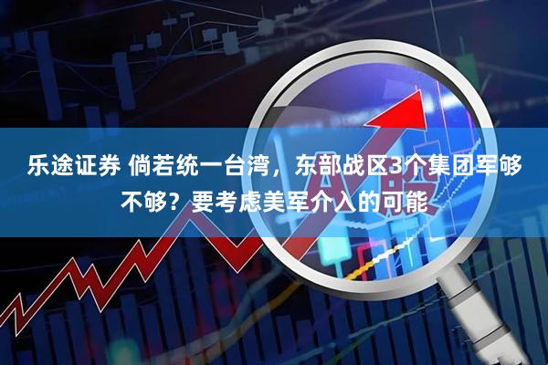 乐途证券 倘若统一台湾，东部战区3个集团军够不够？要考虑美军介入的可能