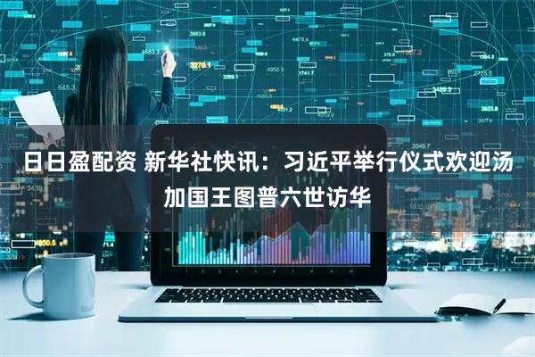 日日盈配资 新华社快讯：习近平举行仪式欢迎汤加国王图普六世访华