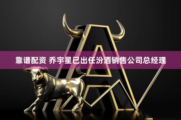 靠谱配资 乔宇星已出任汾酒销售公司总经理