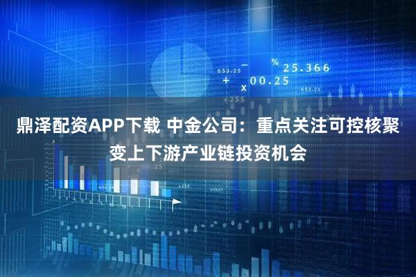 鼎泽配资APP下载 中金公司：重点关注可控核聚变上下游产业链投资机会
